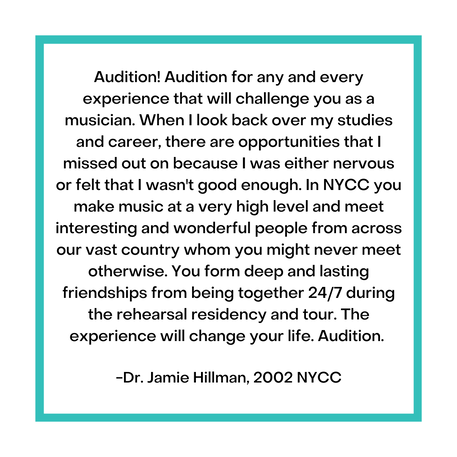Audition! Audition for any and every experience that will challenge you as a musician. When I look back over my studies and career, there are opportunities that I missed out on because I was either nervous or felt that I wasn't good enough. In NYCC you make music at a very high level and meet interesting and wonderful people from across our vast country whom you might never meet otherwise. You form deep and lasting friendships from being together 24/7 during the rehearsal residency and tour. The experience will change your life. Audition.   -Dr. Jamie Hillman, 2002 NYCC